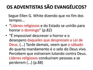 OS ADVENTISTAS SÃO EVANGÉLICOS?
  Segue Ellen G. White dizendo que no fim dos
  tempos...
• “Líderes religiosos e do Estado se unirão para
  honrar o domingo” (p.82)
• “É impossível descrever o horror e o
  desespero daqueles que desprezam a Lei de
  Deus. (...) Tarde demais, veem que o sábado
  do quarto mandamento é o selo do Deus vivo.
  Percebem que estiveram lutando contra Deus.
  Líderes religiosos conduziram pessoas a se
  perderem (...) (p.88)
 
