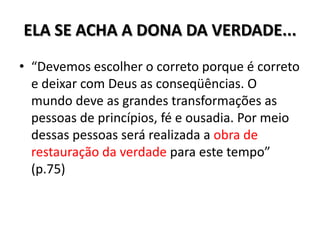 ELA SE ACHA A DONA DA VERDADE...
• “Devemos escolher o correto porque é correto
  e deixar com Deus as conseqüências. O
  mundo deve as grandes transformações as
  pessoas de princípios, fé e ousadia. Por meio
  dessas pessoas será realizada a obra de
  restauração da verdade para este tempo”
  (p.75)
 