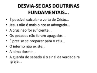 DESVIA-SE DAS DOUTRINAS
            FUNDAMENTAIS...
•   É possível calcular a volta de Cristo...
•   Jesus não é mais o nosso advogado...
•   A cruz não foi suficiente...
•   Os pecados não foram apagados...
•   É preciso se preparar para o céu...
•   O inferno não existe...
•   A alma dorme...
•   A guarda do sábado é o sinal da verdadeira
    igreja...
 