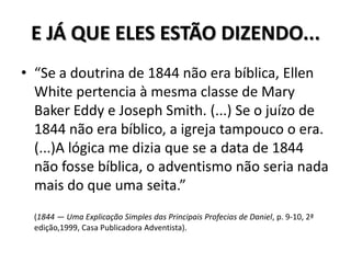 E JÁ QUE ELES ESTÃO DIZENDO...
• “Se a doutrina de 1844 não era bíblica, Ellen
  White pertencia à mesma classe de Mary
  Baker Eddy e Joseph Smith. (...) Se o juízo de
  1844 não era bíblico, a igreja tampouco o era.
  (...)A lógica me dizia que se a data de 1844
  não fosse bíblica, o adventismo não seria nada
  mais do que uma seita.”
  (1844 — Uma Explicação Simples das Principais Profecias de Daniel, p. 9-10, 2ª
  edição,1999, Casa Publicadora Adventista).
 