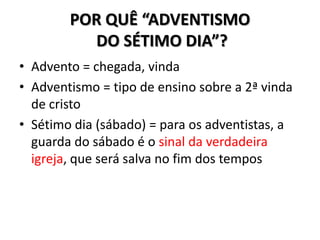 POR QUÊ “ADVENTISMO
          DO SÉTIMO DIA”?
• Advento = chegada, vinda
• Adventismo = tipo de ensino sobre a 2ª vinda
  de cristo
• Sétimo dia (sábado) = para os adventistas, a
  guarda do sábado é o sinal da verdadeira
  igreja, que será salva no fim dos tempos
 