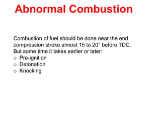 Abnormal Combustion
Combustion of fuel should be done near the end
compression stroke almost 15 to 20° before TDC.
But some time it takes earlier or later:
o Pre-ignition
o Detonation
o Knocking
 