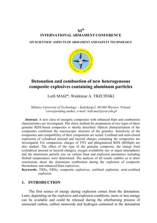 XIth
INTERNATIONAL ARMAMENT CONFERENCE
ON SCIENTIFIC ASPECTS OF ARMAMENT AND SAFETY TECHNOLOGY
Detonation and combustion of new heterogeneous
composite explosives containing aluminum particles
Lotfi MAIZ*, Waldemar A. TRZCIŃSKI
Military University of Technology – Kaliskiego2, 00-908 Warsaw, Poland,
*
corresponding author, e-mail: lotfi.maiz@wat.edu.pl
Abstract. A new class of energetic composites with enhanced blast and combustion
characteristics are investigated. The slurry method for preparation of two types of these
granular RDX-based composites is shortly described. Optical characterisation of the
composites confirmed the macroscopic structure of the granules. Sensitivity of the
composites and compatibility of their components are tested. Confined and semi-closed
explosions of cylindrical pressed and layered charges containing the composites are
investigated. For comparison, charges of TNT and phlegmatized RDX (RDXph) are
also studied. The effect of the type of the granular composite, the charge form
(cylindrical pressed or layered charges), oxygen availability (air or argon atmosphere)
and the aluminium particle size on various blast and explosion parameters including
fireball temperatures were determined. The analysis of all results enables us to draw
conclusions about the aluminium combustion during the explosion of composite
thermobaric and enhanced blast explosives.
Keywords: TBXs, EBXs, composite explosives, confined explosion, semi-confined
explosion
1. INTRODUCTION
The first source of energy during explosion comes from the detonation.
Later, depending on the explosive and explosion conditions, more or less energy
can be available and could be released during the afterburning process of
unreacted carbon, carbon monoxide and hydrogen contained in the detonation
 