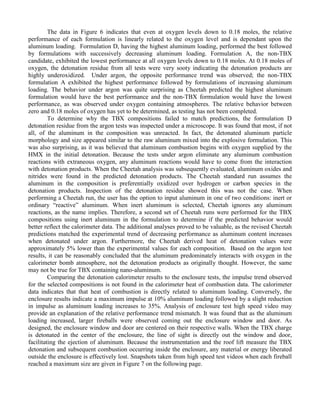 The data in Figure 6 indicates that even at oxygen levels down to 0.18 moles, the relative
performance of each formulation is linearly related to the oxygen level and is dependant upon the
aluminum loading. Formulation D, having the highest aluminum loading, performed the best followed
by formulations with successively decreasing aluminum loading. Formulation A, the non-TBX
candidate, exhibited the lowest performance at all oxygen levels down to 0.18 moles. At 0.18 moles of
oxygen, the detonation residue from all tests were very sooty indicating the detonation products are
highly underoxidized. Under argon, the opposite performance trend was observed; the non-TBX
formulation A exhibited the highest performance followed by formulations of increasing aluminum
loading. The behavior under argon was quite surprising as Cheetah predicted the highest aluminum
formulation would have the best performance and the non-TBX formulation would have the lowest
performance, as was observed under oxygen containing atmospheres. The relative behavior between
zero and 0.18 moles of oxygen has yet to be determined, as testing has not been completed.
To determine why the TBX compositions failed to match predictions, the formulation D
detonation residue from the argon tests was inspected under a microscope. It was found that most, if not
all, of the aluminum in the composition was unreacted. In fact, the detonated aluminum particle
morphology and size appeared similar to the raw aluminum mixed into the explosive formulation. This
was also surprising, as it was believed that aluminum combustion begins with oxygen supplied by the
HMX in the initial detonation. Because the tests under argon eliminate any aluminum combustion
reactions with extraneous oxygen, any aluminum reactions would have to come from the interaction
with detonation products. When the Cheetah analysis was subsequently evaluated, aluminum oxides and
nitrides were found in the predicted detonation products. The Cheetah standard run assumes the
aluminum in the composition is preferentially oxidized over hydrogen or carbon species in the
detonation products. Inspection of the detonation residue showed this was not the case. When
performing a Cheetah run, the user has the option to input aluminum in one of two conditions: inert or
ordinary “reactive” aluminum. When inert aluminum is selected, Cheetah ignores any aluminum
reactions, as the name implies. Therefore, a second set of Cheetah runs were performed for the TBX
compositions using inert aluminum in the formulation to determine if the predicted behavior would
better reflect the calorimeter data. The additional analyses proved to be valuable, as the revised Cheetah
predictions matched the experimental trend of decreasing performance as aluminum content increases
when detonated under argon. Furthermore, the Cheetah derived heat of detonation values were
approximately 5% lower than the experimental values for each composition. Based on the argon test
results, it can be reasonably concluded that the aluminum predominately interacts with oxygen in the
calorimeter bomb atmosphere, not the detonation products as originally thought. However, the same
may not be true for TBX containing nano-aluminum.
Comparing the detonation calorimeter results to the enclosure tests, the impulse trend observed
for the selected compositions is not found in the calorimeter heat of combustion data. The calorimeter
data indicates that that heat of combustion is directly related to aluminum loading. Conversely, the
enclosure results indicate a maximum impulse at 10% aluminum loading followed by a slight reduction
in impulse as aluminum loading increases to 35%. Analysis of enclosure test high speed video may
provide an explanation of the relative performance trend mismatch. It was found that as the aluminum
loading increased, larger fireballs were observed coming out the enclosure window and door. As
designed, the enclosure window and door are centered on their respective walls. When the TBX charge
is detonated in the center of the enclosure, the line of sight is directly out the window and door,
facilitating the ejection of aluminum. Because the instrumentation and the roof lift measure the TBX
detonation and subsequent combustion occurring inside the enclosure, any material or energy liberated
outside the enclosure is effectively lost. Snapshots taken from high speed test videos when each fireball
reached a maximum size are given in Figure 7 on the following page.
 