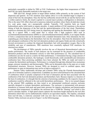 particularly susceptible to defeat by TBX or FAE. Furthermore, the higher blast temperatures of TBX
and FAE can ignite flammable materials in the target area.
TBX and FAE, though similar in target defeat method, differ primarily on the system of fuel
dispersion and ignition. An FAE munition must rupture above or in the intended target to disperse a
cloud of fuel into the atmosphere. Once the fuel has sufficiently mixed with the air and the fuel/air ratio
is within explosive limits, the cloud is ignited in a second step to produce a deflagration or detonation.
This is the same FAE effect observed in numerous industrial accidents where finely divided dust clouds
(i.e. coal, grain, sugar, etc.) unexpectedly explode. Typically, FAE munition fuels are liquid
hydrocarbons and/or solid metal or organic powders. A major problem of FAE munitions is the precise
timing of both the dispersion of the fuel and the ignition/detonation of the fuel cloud. Thermobaric
explosives eliminate the FAE timing issues by dispersing and igniting the thermobaric fuels in a single
step. In a typical TBX, a solid metal fuel is mixed with a high explosive (HE) such as
cyclotetramethylenetetranitramine (HMX) or cylcotrimethylenetrinitramine (RDX), in an organic binder
to form a composition that can be detonated with a standard detonation train. Once detonated, the hot,
expanding gas cloud disperses the thermobaric fuel into the atmosphere. Heat from the detonation itself
and subsequent combustion of the fuel rich detonation products and organic binder provide a kinetically
favored environment to combust the dispersed thermobaric fuel with atmospheric oxygen. Due to the
reliability and ease of manufacture, TBX munitions have essentially replaced FAE munitions for
structure/cave defeat.
The development of TBXs typically involves the use of theoretical thermochemical codes to
predict performance. The results of such analyses can be examined for the presence of combustible
detonation products and the detonation velocity to infer blast performance (2). The calculated heat of
combustion can also be used as a metric for blast performance. A formulation having a large amount of
combustible detonation products, like hydrogen, would theoretically yield considerable post detonation
combustion heat. Once promising candidates have been selected, the TBXs are made and tested to
evaluate the thermobaric performance. Performance is evaluated through data obtained from momentum
gauges, pressure transducers and thermocouples. TBXs can be detonated either in the open air or inside
instrumented structures. However, because TBXs are designed to excel in confined spaces, their
performance in open air detonations may not be as high as expected (1).
Nammo Talley traditionally develops and evaluates TBXs using the Cheetah thermochemical
code (4) to formulate explosive compositions. Candidates are down selected based on the calculated heat
of combustion which is actually comprised of the heat of detonation and the heat associated with the
combustion of the fuel rich detonation products and thermobaric fuels. Because impulse is a function of
the heat of combustion, it is thought that the selection of promising candidates by the respective heats of
combustion would be reflected in the real-world thermobaric performance. One to two pound charges
of the selected TBX candidates are then tested in an instrumented reinforced concrete enclosure
specially designed to evaluate thermobaric performance. The enclosure is instrumented with pressure
transducers to measure both peak and quasi-static pressure for impulse calculations and thermocouples
to measure blast temperatures. In addition, the enclosure has a 19,800 lbs “floating” roof which is also
used to calculate impulse. A high speed camera captures the maximum height attained by the roof after
detonation which then can be mathematically related to an equivalent impulse. The impulse, calculated
from roof lift data, is relatively consistent with very low shot to shot variation. Photos showing the
Nammo Talley enclosure are given in Figure 1 on the following page.
 
