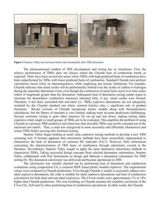 Figure 1 Nammo Talley test enclosure before and immediately after TBX detonation
The aforementioned method of TBX development and testing has its limitations. First, the
relative performance of TBXs does not always match the Cheetah heat of combustion trends as
expected. There have been several test series where TBXs with high predicted heats of combustion have
been outperformed by TBXs with lower predicted heats of combustion. Standard Cheetah runs perform
calculations based solely on thermodynamics, while neglecting any kinetic limitations. For example,
Cheetah indicates that metal oxides will be preferentially formed over the oxides of carbon or hydrogen
during the anaerobic detonation event, even though the combustion of metal fuels occur over time scales
orders of magnitude greater than the detonation. Subsequent heat of detonation testing (under argon to
eliminate the thermobaric combustion reactions) indicated little, if any, metal oxides were formed.
Therefore, it has been concluded that non-ideal (i.e. TBX) explosive detonations are not adequately
modeled by the Cheetah standard run where reaction kinetics play a significant role in product
formation. Recent versions of Cheetah incorporate kinetic models along with thermodynamic
calculations, but the library of reactants is very limited, making more accurate predictions challenging.
Second, enclosure testing is quite labor intensive for set up and tear down, making testing rather
expensive when single or small groups of TBXs are to be evaluated. This amplifies the problem of using
Cheetah as a primary TBX predictive tool when less than desirable TBXs may not be screened out of the
enclosure test matrix. Thus, a need was recognized to more accurately and efficiently characterize and
screen TBXs before moving onto enclosure testing.
Nammo Talley began looking at small scale explosive testing methods to develop a new TBX
screening tool. It became apparent that calorimetry methods have been successfully implemented to
characterize the heat of detonation of common HE materials (5,6,7). However, little information
concerning the characterization of TBX heats of combustion through calorimetry existed in the
literature. Nevertheless, Nammo Talley sought to apply the same detonation calorimetry methods to
characterize TBXs. Taking successful design concepts from selected detonation calorimeters, Nammo
Talley collaborated with Parr Instruments to design and fabricate a detonation calorimeter for TBX
testing (8). The detonation calorimeter was delivered and became operational in 2006.
The calorimeter was initially checked out by performing heat of detonation and combustion
evaluations using composition C4, a common RDX based plastic bonded explosive. The experimental
values were compared to Cheetah predictions. Even though Cheetah is unable to accurately address non-
ideal explosive detonations, the code is suitable for ideal explosive detonations and heat of combustion
calculations for both ideal and non-ideal explosives. The C4 test results were approximately 5% to 18%
higher than Cheetah predictions. This was troubling, as Cheetah assumes the complete conversion of the
C4 to CO2, H2O and N2 when performing heat of combustion calculations. In other words, the Cheetah
 