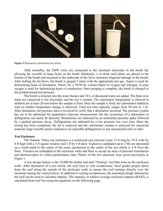 Figure 3 Detonation calorimeter test article
After assembly, the EBW wires are connected to the insulated electrodes in the bomb lid,
allowing the crucible to hang freely in the bomb. Hardened, ¼ in thick steel plates are placed in the
bottom of the bomb and mounted to the underside of the lid to minimize fragment damage to the bomb.
After bolting the lid down, the bomb is purged 3 times with the appropriate test gas. Argon is used for
determining heats of detonation. Nitrox 50, a 50:50 by volume blend of oxygen and nitrogen, or pure
oxygen is used for determining heats of combustion. Once purging is complete, the bomb is charged to
the predetermined test pressure.
The bomb is lowered into the water bucket and 10 L of deionized water are added. The blast wire
leads are connected to the electrodes and the test is started. The calorimeter temperature is allowed to
stabilize for at least 20 min before the sample is fired. Once the sample is fired, the calorimeter stabilizes
until no further temperature change is observed. Total test time typically ranges from 50 min to 1 hr.
After detonation, the pressure data is reviewed to verify that a detonation occurred. The pressure system
has yet to be optimized for quantitative pressure measurement, but the occurrence of a detonation or
deflagration can easily be detected. Detonations are indicated by an immediate pressure spike followed
by a gradual pressure decay. Deflagrations are indicated by a low pressure rise over time. Once the
testing has been completed, the lid is removed and the calorimeter residue is analyzed for unreacted
material, large crucible pieces (indicative of a possible deflagration) or any unexpected color or odor.
Test Enclosure
The Nammo Talley test enclosure is a reinforced cast concrete room 12 ft long by 10 ft wide by
8 ft high with a 3 ft square window and 2 ft by 6 ft door. Explosive candidates up to 2 lbs are detonated
on a wood stand in the center of the room, positioned so the center of the test article is 4 ft from the
floor. Fixtures are embedded in the enclosure walls and floor to accept an array of pressure transducers
and thermocouples to collect performance data. Photos of the test enclosure were given previously in
Figure 1.
A key design feature is the 19,800 lbs timber and steel “floating” roof that rests on the enclosure
walls. After detonation of a test article, the roof rises to vent overpressure. Steel guides project down
from the roof along the outside of the enclosure walls to ensure the roof remains directly over the
enclosure during the vertical travel. In addition to venting overpressure, the maximum height attained by
the roof can be used to calculate impulse. The impulse, or relative average enclosure impulse (RAEI), is
calculated from roof rise using the equations on the following page.
 