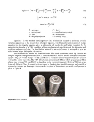 v
A
m
dv
A
m
dt
dt
dv
A
m
dt
A
ma
dt
A
F
Pdtimpulse ⇒⇒⇒⇒⇒= ∫ ∫ ∫ ∫ ∫ (1)
ahvmahmv 2
2
1 2
=→= (2)
ah
A
m
impulse 2= (3)
P = pressure F = force
A = area (roof) a = acceleration (gravity)
t = time m = mass (roof)
h = height (roof rise) v = velocity (roof)
Equation 1 is the standard impulse/pressure-time relationship reduced to enclosure specific
variables; equation 2 is the conservation of energy equation. Substituting the conservation of energy
equation into the impulse equation gives a relationship of impulse to roof height (equation 3). To
determine the impulse of a TBX candidate, a high speed camera is used to record the detonation and
resulting enclosure roof rise. The final height attained by each roof corner is averaged to give an
effective roof height for impulse calculations.
The enclosure test articles are fabricated from thin walled aluminum screw top canisters to
mitigate fragment damage to the enclosure. A center burst tube is welded into the end of the canister to
accept a 65 g C4 booster charge. The TBX candidate is cast in the annular region between the canister
wall and the center burst tube. The TBX fill volume is approximately 550 ml which gives a typical TBX
charge mass between 900 g and 1,000 g, depending on the composition density. Before a TBX test series
is started, 800 g of C4 are detonated in the enclosure to check the data acquisition system and establish a
standard to compare test data to previous test series. A photo of the enclosure test article configuration is
given in Figure 4.
Figure 4 Enclosure test article
 