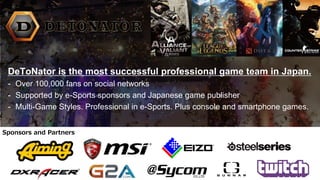 DeToNator is the most successful professional game team in Japan.
- Over 100,000 fans on social networks
- Supported by e-Sports sponsors and Japanese game publisher
- Multi-Game Styles. Professional in e-Sports. Plus console and smartphone games.
Sponsors and Partners
 