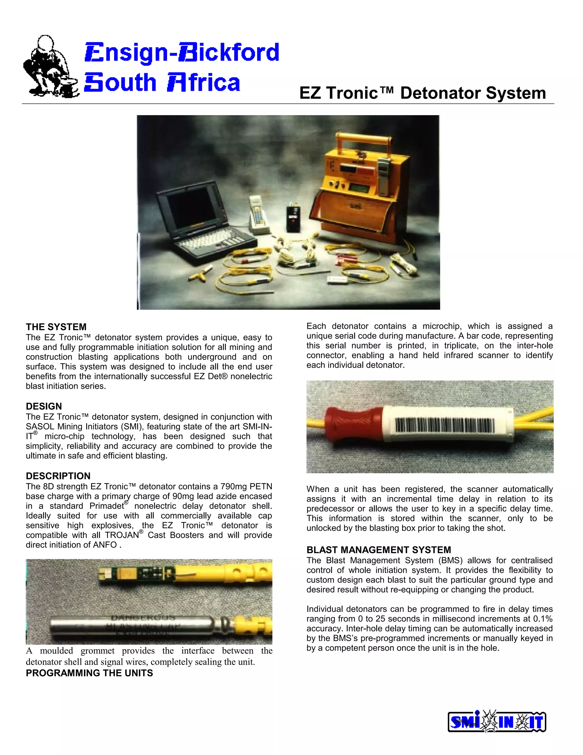 EZ Tronic™ Detonator System
THE SYSTEM
The EZ Tronic™ detonator system provides a unique, easy to
use and fully programmable initiation solution for all mining and
construction blasting applications both underground and on
surface. This system was designed to include all the end user
benefits from the internationally successful EZ Det® nonelectric
blast initiation series.
DESIGN
The EZ Tronic™ detonator system, designed in conjunction with
SASOL Mining Initiators (SMI), featuring state of the art SMI-IN-
IT
®
micro-chip technology, has been designed such that
simplicity, reliability and accuracy are combined to provide the
ultimate in safe and efficient blasting.
DESCRIPTION
The 8D strength EZ Tronic™ detonator contains a 790mg PETN
base charge with a primary charge of 90mg lead azide encased
in a standard Primadet
®
nonelectric delay detonator shell.
Ideally suited for use with all commercially available cap
sensitive high explosives, the EZ Tronic™ detonator is
compatible with all TROJAN
®
Cast Boosters and will provide
direct initiation of ANFO .
A moulded grommet provides the interface between the
detonator shell and signal wires, completely sealing the unit.
PROGRAMMING THE UNITS
Each detonator contains a microchip, which is assigned a
unique serial code during manufacture. A bar code, representing
this serial number is printed, in triplicate, on the inter-hole
connector, enabling a hand held infrared scanner to identify
each individual detonator.
When a unit has been registered, the scanner automatically
assigns it with an incremental time delay in relation to its
predecessor or allows the user to key in a specific delay time.
This information is stored within the scanner, only to be
unlocked by the blasting box prior to taking the shot.
BLAST MANAGEMENT SYSTEM
The Blast Management System (BMS) allows for centralised
control of whole initiation system. It provides the flexibility to
custom design each blast to suit the particular ground type and
desired result without re-equipping or changing the product.
Individual detonators can be programmed to fire in delay times
ranging from 0 to 25 seconds in millisecond increments at 0.1%
accuracy. Inter-hole delay timing can be automatically increased
by the BMS’s pre-programmed increments or manually keyed in
by a competent person once the unit is in the hole.
 