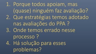 1. Porque todos apoiam, mas
(quase) ninguém faz avaliação?
2. Que estratégias temos adotado
nas avaliações do PPA ?
3. Onde temos errado nesse
processo ?
4. Há solução para esses
problemas?
 