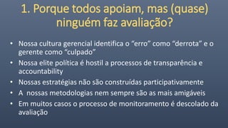 1. Porque todos apoiam, mas (quase)
ninguém faz avaliação?
• Nossa cultura gerencial identifica o “erro” como “derrota” e o
gerente como “culpado”
• Nossa elite política é hostil a processos de transparência e
accountability
• Nossas estratégias não são construídas participativamente
• A nossas metodologias nem sempre são as mais amigáveis
• Em muitos casos o processo de monitoramento é descolado da
avaliação
 