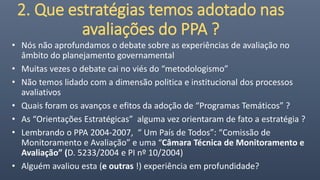 2. Que estratégias temos adotado nas
avaliações do PPA ?
• Nós não aprofundamos o debate sobre as experiências de avaliação no
âmbito do planejamento governamental
• Muitas vezes o debate cai no viés do “metodologismo”
• Não temos lidado com a dimensão politica e institucional dos processos
avaliativos
• Quais foram os avanços e efitos da adoção de “Programas Temáticos” ?
• As “Orientações Estratégicas” alguma vez orientaram de fato a estratégia ?
• Lembrando o PPA 2004-2007, “ Um País de Todos”: “Comissão de
Monitoramento e Avaliação” e uma “Câmara Técnica de Monitoramento e
Avaliação” (D. 5233/2004 e PI nº 10/2004)
• Alguém avaliou esta (e outras !) experiência em profundidade?
 