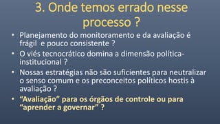 3. Onde temos errado nesse
processo ?
• Planejamento do monitoramento e da avaliação é
frágil e pouco consistente ?
• O viés tecnocrático domina a dimensão política-
institucional ?
• Nossas estratégias não são suficientes para neutralizar
o senso comum e os preconceitos políticos hostis à
avaliação ?
• “Avaliação” para os órgãos de controle ou para
“aprender a governar” ?
 