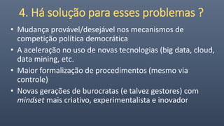 4. Há solução para esses problemas ?
• Mudança provável/desejável nos mecanismos de
competição política democrática
• A aceleração no uso de novas tecnologias (big data, cloud,
data mining, etc.
• Maior formalização de procedimentos (mesmo via
controle)
• Novas gerações de burocratas (e talvez gestores) com
mindset mais criativo, experimentalista e inovador
 