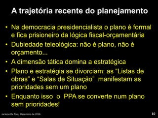 A trajetória recente do planejamento
• Na democracia presidencialista o plano é formal
e fica prisioneiro da lógica fiscal-orçamentária
• Dubiedade teleológica: não é plano, não é
orçamento...
• A dimensão tática domina a estratégica
• Plano e estratégia se divorciam: as “Listas de
obras” e “Salas de Situação” manifestam as
prioridades sem um plano
• Enquanto isso o PPA se converte num plano
sem prioridades!
Jackson De Toni, Dezembro de 2016 10
 
