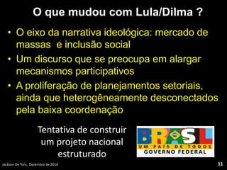 O que mudou com Lula/Dilma ?
• O eixo da narrativa ideológica: mercado de
massas e inclusão social
• Um discurso que se preocupa em alargar
mecanismos participativos
• A proliferação de planejamentos setoriais,
ainda que heterogêneamente desconectados
pela baixa coordenação
Jackson De Toni, Dezembro de 2016 11
Tentativa de construir
um projeto nacional
estruturado
 