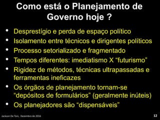 Como está o Planejamento de
Governo hoje ?
• Desprestígio e perda de espaço político
• Isolamento entre técnicos e dirigentes políticos
• Processo setorializado e fragmentado
• Tempos diferentes: imediatismo X “futurismo”
• Rigidez de métodos, técnicas ultrapassadas e
ferramentas ineficazes
• Os órgãos de planejamento tornam-se
“depósitos de formulários” (geralmente inúteis)
• Os planejadores são “dispensáveis”
Jackson De Toni, Dezembro de 2016 12
 