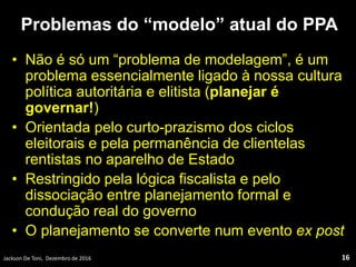 Problemas do “modelo” atual do PPA
• Não é só um “problema de modelagem”, é um
problema essencialmente ligado à nossa cultura
política autoritária e elitista (planejar é
governar!)
• Orientada pelo curto-prazismo dos ciclos
eleitorais e pela permanência de clientelas
rentistas no aparelho de Estado
• Restringido pela lógica fiscalista e pelo
dissociação entre planejamento formal e
condução real do governo
• O planejamento se converte num evento ex post
Jackson De Toni, Dezembro de 2016 16
 