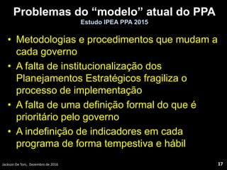 Problemas do “modelo” atual do PPA
Estudo IPEA PPA 2015
• Metodologias e procedimentos que mudam a
cada governo
• A falta de institucionalização dos
Planejamentos Estratégicos fragiliza o
processo de implementação
• A falta de uma definição formal do que é
prioritário pelo governo
• A indefinição de indicadores em cada
programa de forma tempestiva e hábil
Jackson De Toni, Dezembro de 2016 17
 