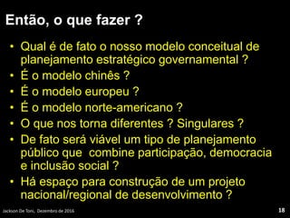 Então, o que fazer ?
• Qual é de fato o nosso modelo conceitual de
planejamento estratégico governamental ?
• É o modelo chinês ?
• É o modelo europeu ?
• É o modelo norte-americano ?
• O que nos torna diferentes ? Singulares ?
• De fato será viável um tipo de planejamento
público que combine participação, democracia
e inclusão social ?
• Há espaço para construção de um projeto
nacional/regional de desenvolvimento ?
Jackson De Toni, Dezembro de 2016 18
 
