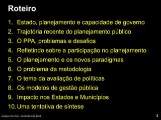 Roteiro
1. Estado, planejamento e capacidade de governo
2. Trajetória recente do planejamento público
3. O PPA, problemas e desafios
4. Refletindo sobre a participação no planejamento
5. O planejamento e os novos paradigmas
6. O problema da metodologia
7. O tema da avaliação de políticas
8. Os modelos de gestão pública
9. Impacto nos Estados e Municípios
10.Uma tentativa de síntese
Jackson De Toni, Dezembro de 2016 2
 
