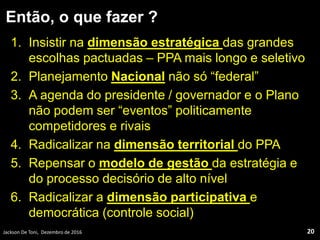 Então, o que fazer ?
1. Insistir na dimensão estratégica das grandes
escolhas pactuadas – PPA mais longo e seletivo
2. Planejamento Nacional não só “federal”
3. A agenda do presidente / governador e o Plano
não podem ser “eventos” politicamente
competidores e rivais
4. Radicalizar na dimensão territorial do PPA
5. Repensar o modelo de gestão da estratégia e
do processo decisório de alto nível
6. Radicalizar a dimensão participativa e
democrática (controle social)
Jackson De Toni, Dezembro de 2016 20
 