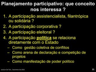 Planejamento participativo: que conceito
nos interessa ?
1. A participação assistencialista, filantrópica
ou solidária ?
2. A participação corporativa ?
3. A participação eleitoral ?
4. A participação política se relaciona
diretamente com o Estado
– Como gestão coletiva de conflitos
– Como arena de declaração e competição de
projetos
– Como manifestação de poder político
Jackson De Toni, Dezembro de 2016 21
 
