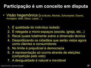 Participação é um conceito em disputa
• Visão hegemônica (à la Burke, Michels, Schumpeter, Downs,
Huntigton, Dahl, Olson, Lipset,...)
1. É qualidade do indivíduo isolado
2. É relegada a micro-espaços (escola, igreja, etc...)
3. Recai quase totalmente sobre a dimensão técnica
4. Despolitizando os cidadãos que serão vistos agora
como clientes e consumidores
5. No limite é prejudicial à democracia
6. A representação só ocorre através de eleições
(competição pelo voto)
7. A desigualdade é natural e inevitável
Jackson De Toni, Dezembro de 2016 22
 
