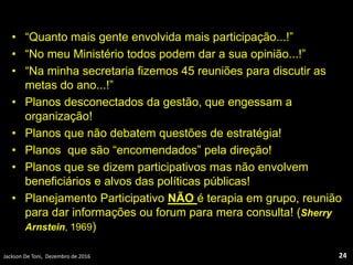 • “Quanto mais gente envolvida mais participação...!”
• “No meu Ministério todos podem dar a sua opinião...!”
• “Na minha secretaria fizemos 45 reuniões para discutir as
metas do ano...!”
• Planos desconectados da gestão, que engessam a
organização!
• Planos que não debatem questões de estratégia!
• Planos que são “encomendados” pela direção!
• Planos que se dizem participativos mas não envolvem
beneficiários e alvos das políticas públicas!
• Planejamento Participativo NÃO é terapia em grupo, reunião
para dar informações ou forum para mera consulta! (Sherry
Arnstein, 1969)
Jackson De Toni, Dezembro de 2016 24
 