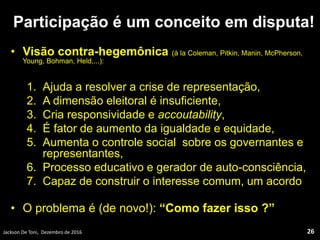 Participação é um conceito em disputa!
• Visão contra-hegemônica (à la Coleman, Pitkin, Manin, McPherson,
Young, Bohman, Held,...):
1. Ajuda a resolver a crise de representação,
2. A dimensão eleitoral é insuficiente,
3. Cria responsividade e accoutability,
4. É fator de aumento da igualdade e equidade,
5. Aumenta o controle social sobre os governantes e
representantes,
6. Processo educativo e gerador de auto-consciência,
7. Capaz de construir o interesse comum, um acordo
• O problema é (de novo!): “Como fazer isso ?”
Jackson De Toni, Dezembro de 2016 26
 