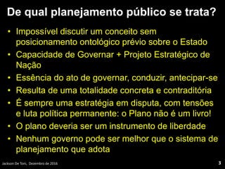 De qual planejamento público se trata?
• Impossível discutir um conceito sem
posicionamento ontológico prévio sobre o Estado
• Capacidade de Governar + Projeto Estratégico de
Nação
• Essência do ato de governar, conduzir, antecipar-se
• Resulta de uma totalidade concreta e contraditória
• É sempre uma estratégia em disputa, com tensões
e luta política permanente: o Plano não é um livro!
• O plano deveria ser um instrumento de liberdade
• Nenhum governo pode ser melhor que o sistema de
planejamento que adota
3Jackson De Toni, Dezembro de 2016
 