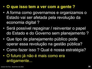 • O que isso tem a ver com a gente ?
• A forma como governamos e organizamos o
Estado vai ser afetada pela revolução da
economia digital ?
• Será possível repaginar / reinventar o papel
do Estado e do Governo sem planejamento ?
• Que tipo de planejamento público pode
operar essa revolução na gestão pública?
• Como fazer isso ? Qual é nossa estratégia?
• O futuro já não é mais como era
antigamente...
Jackson De Toni, Dezembro de 2016 30
 
