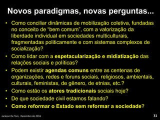 Novos paradigmas, novas perguntas...
• Como conciliar dinâmicas de mobilização coletiva, fundadas
no conceito de “bem comum”, com a valorização da
liberdade individual em sociedades multiculturais,
fragmentadas politicamente e com sistemas complexos de
socialização?
• Como lidar com a espetacularização e midiatização das
relações sociais e políticas?
• Podem existir agendas comuns entre as centenas de
organizações, redes e foruns sociais, religiosos, ambientais,
culturais, feministas, de gênero, de etnias, etc.?
• Como estão os atores tradicionais sociais hoje?
• De que sociedade civil estamos falando?
• Como reformar o Estado sem reformar a sociedade?
Jackson De Toni, Dezembro de 2016 31
 