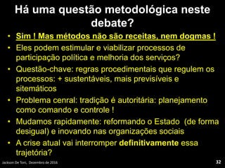Há uma questão metodológica neste
debate?
• Sim ! Mas métodos não são receitas, nem dogmas !
• Eles podem estimular e viabilizar processos de
participação política e melhoria dos serviços?
• Questão-chave: regras procedimentais que regulem os
processos: + sustentáveis, mais previsíveis e
sitemáticos
• Problema cenral: tradição é autoritária: planejamento
como comando e controle !
• Mudamos rapidamente: reformando o Estado (de forma
desigual) e inovando nas organizações sociais
• A crise atual vai interromper definitivamente essa
trajetória?
Jackson De Toni, Dezembro de 2016 32
 
