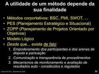A utilidade de um método depende da
sua finalidade
• Métodos corportativos: BSC, PMI, SWOT, ...
• PES (Planejamento Estratégico e Situacional)
• ZOPP (Planejamento de Projetos Orientado por
Objetivos)
• Modelo Lógico
• Desde que... exista de fato:
1. Empoderamento dos participantes e das arenas de
disputa e pactuação
2. Comunicação e transparência de procedimentos
3. Mecanismos de monitoramento e avaliação de
resultados auto - constituídos e regulados
Jackson De Toni, Dezembro de 2016 33
 