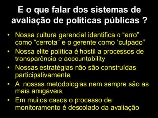 E o que falar dos sistemas de
avaliação de políticas públicas ?
• Nossa cultura gerencial identifica o “erro”
como “derrota” e o gerente como “culpado”
• Nossa elite política é hostil a processos de
transparência e accountability
• Nossas estratégias não são construídas
participativamente
• A nossas metodologias nem sempre são as
mais amigáveis
• Em muitos casos o processo de
monitoramento é descolado da avaliação
 