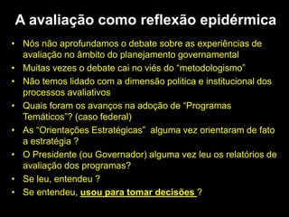 • Nós não aprofundamos o debate sobre as experiências de
avaliação no âmbito do planejamento governamental
• Muitas vezes o debate cai no viés do “metodologismo”
• Não temos lidado com a dimensão politica e institucional dos
processos avaliativos
• Quais foram os avanços na adoção de “Programas
Temáticos”? (caso federal)
• As “Orientações Estratégicas” alguma vez orientaram de fato
a estratégia ?
• O Presidente (ou Governador) alguma vez leu os relatórios de
avaliação dos programas?
• Se leu, entendeu ?
• Se entendeu, usou para tomar decisões ?
A avaliação como reflexão epidérmica
 
