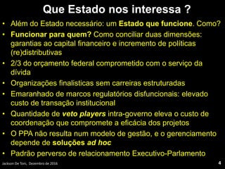 Que Estado nos interessa ?
• Além do Estado necessário: um Estado que funcione. Como?
• Funcionar para quem? Como conciliar duas dimensões:
garantias ao capital financeiro e incremento de políticas
(re)distributivas
• 2/3 do orçamento federal comprometido com o serviço da
dívida
• Organizações finalisticas sem carreiras estruturadas
• Emaranhado de marcos regulatórios disfuncionais: elevado
custo de transação institucional
• Quantidade de veto players intra-governo eleva o custo de
coordenação que compromete a eficácia dos projetos
• O PPA não resulta num modelo de gestão, e o gerenciamento
depende de soluções ad hoc
• Padrão perverso de relacionamento Executivo-Parlamento
Jackson De Toni, Dezembro de 2016 4
 