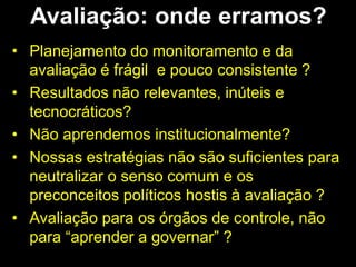 Avaliação: onde erramos?
• Planejamento do monitoramento e da
avaliação é frágil e pouco consistente ?
• Resultados não relevantes, inúteis e
tecnocráticos?
• Não aprendemos institucionalmente?
• Nossas estratégias não são suficientes para
neutralizar o senso comum e os
preconceitos políticos hostis à avaliação ?
• Avaliação para os órgãos de controle, não
para “aprender a governar” ?
 
