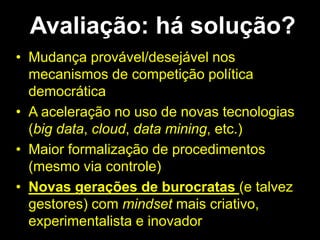 Avaliação: há solução?
• Mudança provável/desejável nos
mecanismos de competição política
democrática
• A aceleração no uso de novas tecnologias
(big data, cloud, data mining, etc.)
• Maior formalização de procedimentos
(mesmo via controle)
• Novas gerações de burocratas (e talvez
gestores) com mindset mais criativo,
experimentalista e inovador
 