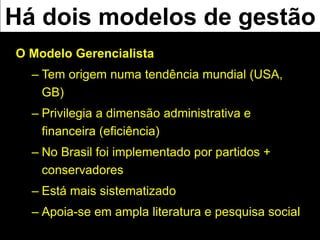 O Modelo Gerencialista
– Tem origem numa tendência mundial (USA,
GB)
– Privilegia a dimensão administrativa e
financeira (eficiência)
– No Brasil foi implementado por partidos +
conservadores
– Está mais sistematizado
– Apoia-se em ampla literatura e pesquisa social
Há dois modelos de gestão
 
