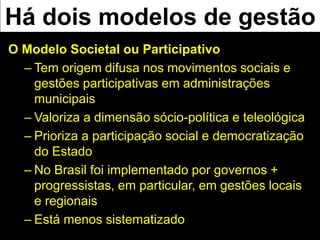Há dois modelos de gestão
O Modelo Societal ou Participativo
– Tem origem difusa nos movimentos sociais e
gestões participativas em administrações
municipais
– Valoriza a dimensão sócio-política e teleológica
– Prioriza a participação social e democratização
do Estado
– No Brasil foi implementado por governos +
progressistas, em particular, em gestões locais
e regionais
– Está menos sistematizado
 
