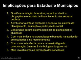 Implicações para Estados e Municípios
1. Qualificar a relação federativa, repactuar direitos,
obrigações e o modelo de financiamento dos serviços
públicos
2. Aprofundar a ênfase territorial e espacial do sistema de
planejamento, avaliação e participação social
3. Construção de um sistema nacional de planejamento
plurianual
4. Com mais ênfase na aprendizagem baseada na avaliação
de resultados e no monitoramento
5. Com maior relevância para a uma estratégia de
comunicação (marcas & simbologias do governo)
6. Mais investimento na formação dos servidores
Jackson De Toni, Dezembro de 2016 46
 