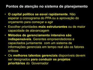 • O capital político se esvai rapidamente. Não
esperar o cronograma do PPA ou a aprovação do
orçamento para começar a agir
• Escolher prioridades mais estruturantes ou de maior
capacidade de alavancagem
• Métodos de gerenciamento intensivo são
indispensáveis. Gerentes empreendedores e
capacitados juntamente com um sistema de
informações gerenciais em tempo real são os fatores
críticos
• Os melhores talentos gerenciais disponíveis devem
ser designados para conduzir os projetos
prioritários do Governador
Pontos de atenção no sistema de planejamento
 