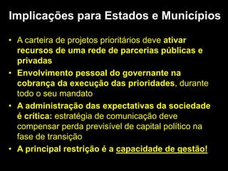 • A carteira de projetos prioritários deve ativar
recursos de uma rede de parcerias públicas e
privadas
• Envolvimento pessoal do governante na
cobrança da execução das prioridades, durante
todo o seu mandato
• A administração das expectativas da sociedade
é crítica: estratégia de comunicação deve
compensar perda previsível de capital político na
fase de transição
• A principal restrição é a capacidade de gestão!
Implicações para Estados e Municípios
 
