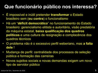 Que funcionário público nos interessa?
• É impossível e inútil pretender transformar o Estado
brasileiro sem (ou contra) o funcionalismo
• Há um “déficit democrático” no funcionamento do Estado
brasileiro: gerencialismo elitista e autoritário, visão predatória
da máquina estatal, baixa qualificação dos quadros
políticos e uma cultura de resignação e complacência dos
quadros técnicos
• O problema não é o excessivo perfil weberiano, mas a falta
dele !
• Mudança de perfil: centralidade dos processos de seleção
pública e formação das carreiras
• Novos sujeitos sociais e novas demandas exigem um novo
tipo de servidor público
Jackson De Toni, Dezembro de 2016 5
 
