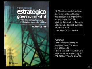 53
"O Planejamento Estratégico
Governamental: reflexões
metodológicas e implicações
na gestão pública", 394
páginas, Editora InterSaberes,
Série Gestão Pública, Curitiba.
1ª edição, 2016.
ISBN 978-85-5972-009-9
PEDIDOS:
Karina Almenda Marques
Departamento Comercial
(41) 2106-4501
Editora Intersaberes, Rua Clara
Vendramin, 58 – Mossunguê
CEP 81200-170 - Curitiba/PR
 