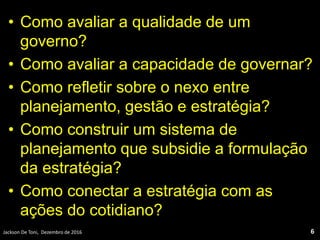 • Como avaliar a qualidade de um
governo?
• Como avaliar a capacidade de governar?
• Como refletir sobre o nexo entre
planejamento, gestão e estratégia?
• Como construir um sistema de
planejamento que subsidie a formulação
da estratégia?
• Como conectar a estratégia com as
ações do cotidiano?
Jackson De Toni, Dezembro de 2016 6
 