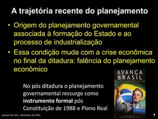 A trajetória recente do planejamento
• Origem do planejamento governamental
associada à formação do Estado e ao
processo de industrialização
• Essa condição muda com a crise econômica
no final da ditadura: falência do planejamento
econômico
Jackson De Toni, Dezembro de 2016 9
No pós ditadura o planejamento
governamental ressurge como
instrumento formal pós
Constituição de 1988 e Plano Real
 